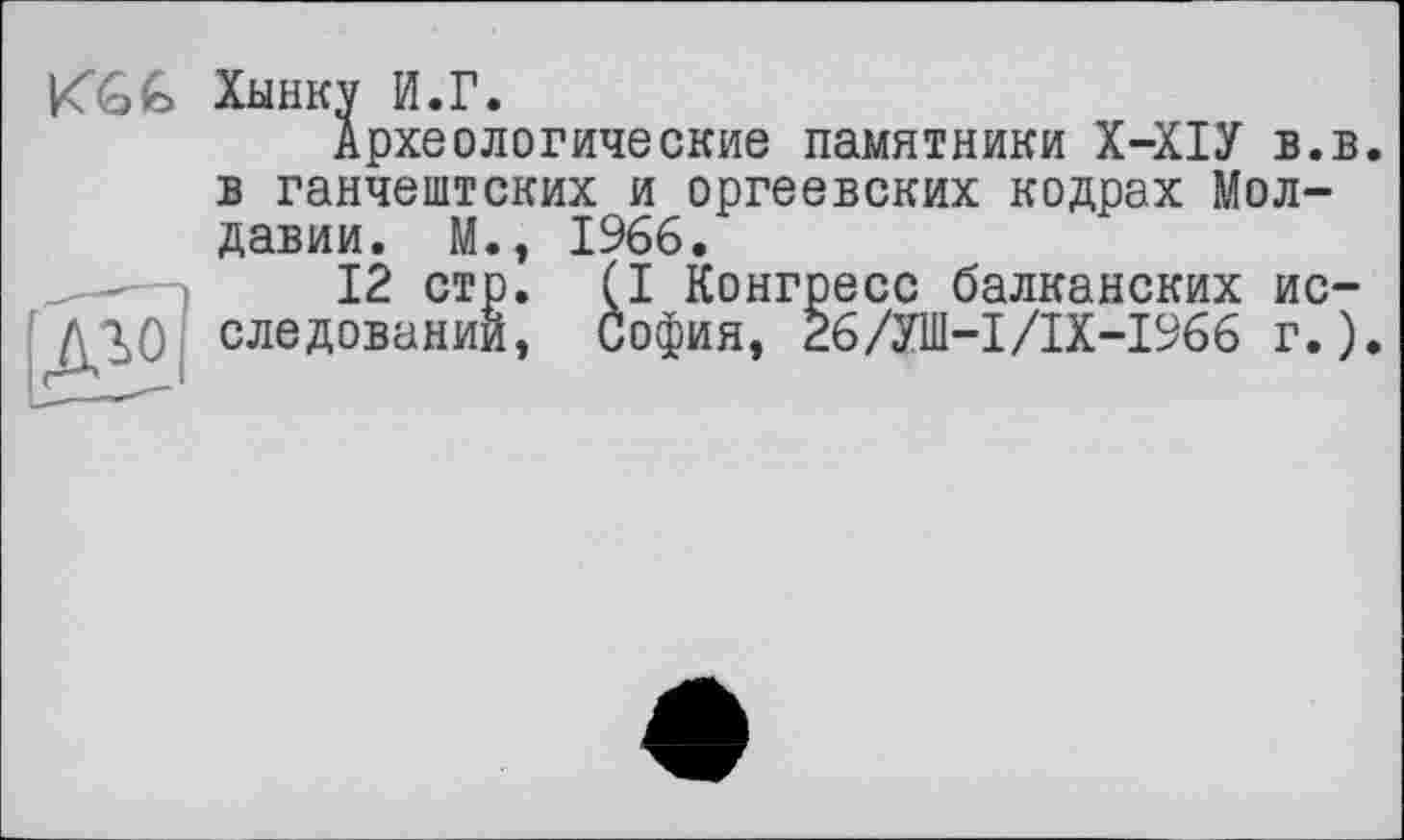 ﻿<(q€ Хынку И.Г.
Археологические памятники Х-ХІУ в.в. в ганчештских и оргеевских кодрах Молдавии. М., 1966.
12 ст ^0 следовани: